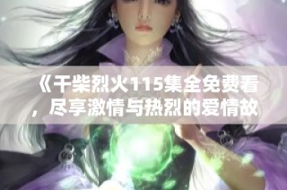 《干柴烈火115集全免费看，尽享激情与热烈的爱情故事》