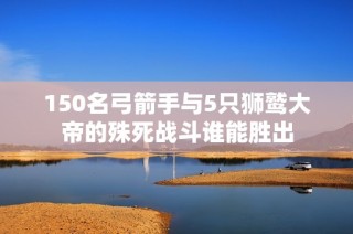 150名弓箭手与5只狮鹫大帝的殊死战斗谁能胜出