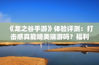 《龙之谷手游》体验评测：打击感真能媲美端游吗？福利丰厚吗？