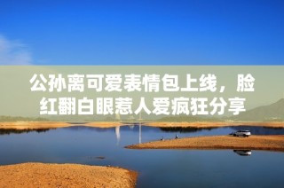 公孙离可爱表情包上线，脸红翻白眼惹人爱疯狂分享