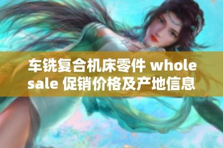 车铣复合机床零件 wholesale 促销价格及产地信息详解，助您轻松选择适合的产品