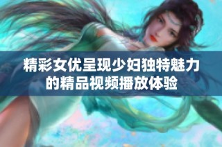 精彩女优呈现少妇独特魅力的精品视频播放体验