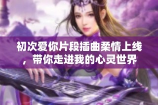 初次爱你片段插曲柔情上线，带你走进我的心灵世界