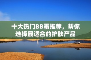 十大热门BB霜推荐，帮你选择最适合的护肤产品