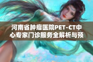 河南省肿瘤医院PET-CT中心专家门诊服务全解析与预约指南