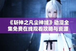 《斩神之凡尘神域》动漫全集免费在线观看攻略与资源分享