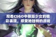 观看CSGO中暴躁少女的精彩表现，感受她独特的游戏魅力与风采