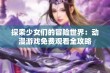 探索少女们的冒险世界：动漫游戏免费观看全攻略