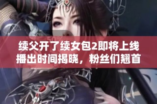 续父开了续女包2即将上线播出时间揭晓，粉丝们翘首以待