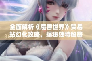 全面解析《魔兽世界》贸易站幻化攻略，揭秘独特秘籍及技巧