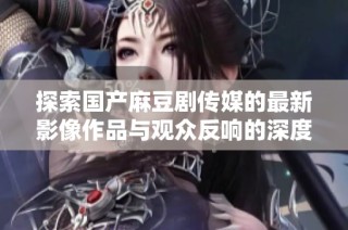 探索国产麻豆剧传媒的最新影像作品与观众反响的深度剖析