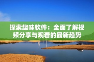 探索趣味软件：全面了解视频分享与观看的最新趋势