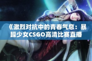 《激烈对抗中的青春气息：暴躁少女CSGO高清比赛直播》