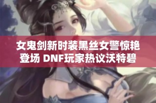 女鬼剑新时装黑丝女警惊艳登场 DNF玩家热议沃特碧们的大变身