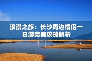 浪漫之旅：长沙周边情侣一日游完美攻略解析