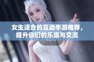 女生适合的互动手游推荐，提升你们的乐趣与交流