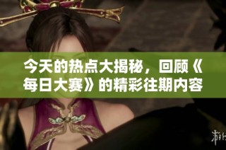 今天的热点大揭秘，回顾《每日大赛》的精彩往期内容与焦点事件解析