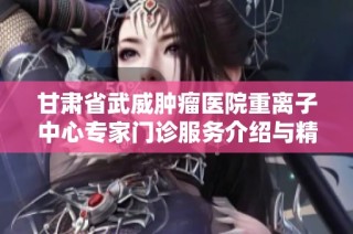 甘肃省武威肿瘤医院重离子中心专家门诊服务介绍与精彩亮点