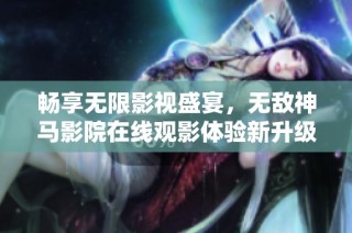 畅享无限影视盛宴，无敌神马影院在线观影体验新升级