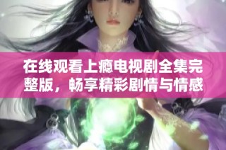 在线观看上瘾电视剧全集完整版，畅享精彩剧情与情感纠葛