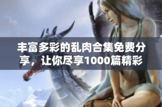 丰富多彩的乱肉合集免费分享，让你尽享1000篇精彩小说