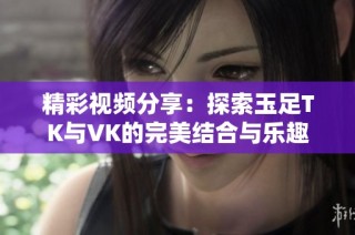 精彩视频分享：探索玉足TK与VK的完美结合与乐趣