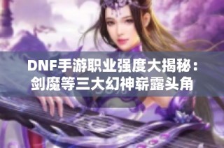 DNF手游职业强度大揭秘：剑魔等三大幻神崭露头角