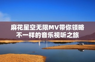 麻花星空无限MV带你领略不一样的音乐视听之旅