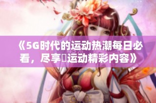 《5G时代的运动热潮每日必看，尽享奭运动精彩内容》