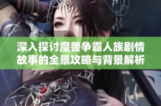 深入探讨魔兽争霸人族剧情故事的全景攻略与背景解析