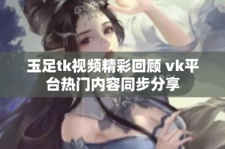 玉足tk视频精彩回顾 vk平台热门内容同步分享