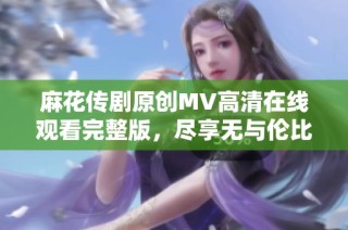 麻花传剧原创MV高清在线观看完整版，尽享无与伦比的精彩表演