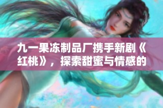 九一果冻制品厂携手新剧《红桃》，探索甜蜜与情感的交织之旅