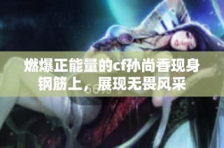 燃爆正能量的cf孙尚香现身钢筋上，展现无畏风采