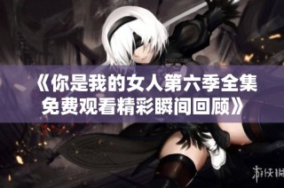 《你是我的女人第六季全集免费观看精彩瞬间回顾》