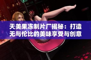 天美果冻制片厂揭秘：打造无与伦比的美味享受与创意体验