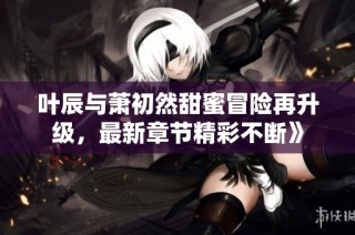叶辰与萧初然甜蜜冒险再升级，最新章节精彩不断》