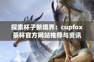 探索杯子新境界：cupfox茶杯官方网站推荐与资讯