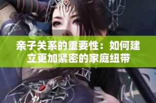 亲子关系的重要性：如何建立更加紧密的家庭纽带