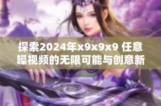 探索2024年x9x9x9 任意噪视频的无限可能与创意新潮流