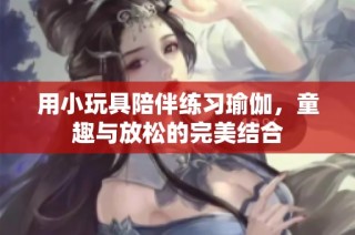 用小玩具陪伴练习瑜伽，童趣与放松的完美结合