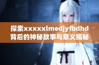 探索xxxxxlmedjyfbdhd背后的神秘故事与意义揭秘