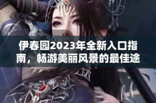 伊春园2023年全新入口指南，畅游美丽风景的最佳途径