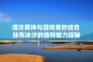 清冷男神与游戏奇妙结合 抹布冰沙的独特魅力探秘