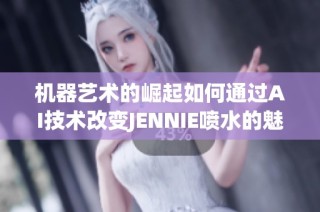机器艺术的崛起如何通过AI技术改变JENNIE喷水的魅力与创作方式