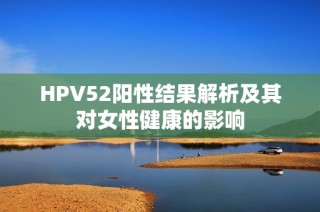 HPV52阳性结果解析及其对女性健康的影响