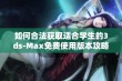 如何合法获取适合学生的3ds-Max免费使用版本攻略