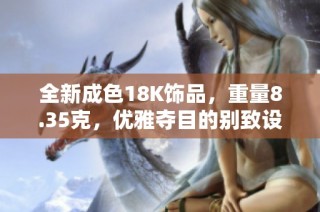 全新成色18K饰品，重量8.35克，优雅夺目的别致设计欣赏