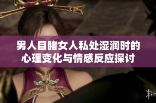 男人目睹女人私处湿润时的心理变化与情感反应探讨