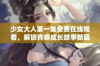 少女大人第一集免费在线观看，解锁青春成长故事新篇章